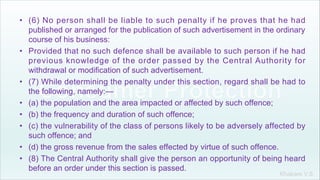Khakare V.S.
• (6) No person shall be liable to such penalty if he proves that he had
published or arranged for the publication of such advertisement in the ordinary
course of his business:
• Provided that no such defence shall be available to such person if he had
previous knowledge of the order passed by the Central Authority for
withdrawal or modification of such advertisement.
• (7) While determining the penalty under this section, regard shall be had to
the following, namely:—
• (a) the population and the area impacted or affected by such offence;
• (b) the frequency and duration of such offence;
• (c) the vulnerability of the class of persons likely to be adversely affected by
such offence; and
• (d) the gross revenue from the sales effected by virtue of such offence.
• (8) The Central Authority shall give the person an opportunity of being heard
before an order under this section is passed.
 