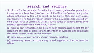 Khakare V.S.
search and seizure
• S. 22. (1) For the purpose of conducting an investigation after preliminary
inquiry under sub-section (1) of section 19, the Director-General or any other
officer authorised by him in this behalf, or the District Collector, as the case
may be, may, if he has any reason to believe that any person has violated any
consumer rights or committed unfair trade practice or causes any false or
misleading advertisement to be made, shall,—
• (a) enter at any reasonable time into any such premises and search for any
document or record or article or any other form of evidence and seize such
document, record, article or such evidence;
• (b) make a note or an inventory of such record or article; or
• (c) require any person to produce any record, register or other document or
article.
 