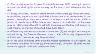 Khakare V.S.
• (2) The provisions of the Code of Criminal Procedure, 1973, relating to search
and seizure shall apply, as far as may be, for search and seizure under this
Act.
• (3) Every document, record or article seized under clause (a) of sub-section (1)
or produced under clause (c) of that sub-section shall be returned to the
person, from whom they were seized or who produced the same, within a
period of twenty days of the date of such seizure or production, as the case
may be, after copies thereof or extracts therefrom certified by that person, in
such manner as may be prescribed, have been taken.
• (4) Where any article seized under sub-section (1) are subject to speedy or
natural decay, the Director-General or such other officer may dispose of the
article in such manner as may be prescribed.
• (5) In the case of articles other than the articles referred to in sub-section (4),
provisions contained in clause (c) of sub-section (2) of section 38 shall mutatis
mutandis apply in relation to analysis or tests.
 