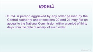 Khakare V.S.
appeal
• S. 24. A person aggrieved by any order passed by the
Central Authority under sections 20 and 21 may file an
appeal to the National Commission within a period of thirty
days from the date of receipt of such order.
 
