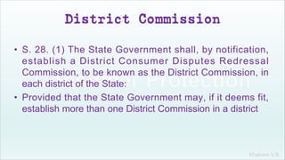 Khakare V.S.
District Commission
• S. 28. (1) The State Government shall, by notification,
establish a District Consumer Disputes Redressal
Commission, to be known as the District Commission, in
each district of the State:
• Provided that the State Government may, if it deems fit,
establish more than one District Commission in a district
 