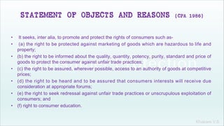 Khakare V.S.
STATEMENT OF OBJECTS AND REASONS (CPA 1986)
• It seeks, inter alia, to promote and protect the rights of consumers such as-
• (a) the right to be protected against marketing of goods which are hazardous to life and
property;
• (b) the right to be informed about the quality, quantity, potency, purity, standard and price of
goods to protect the consumer against unfair trade practices;
• (c) the right to be assured, wherever possible, access to an authority of goods at competitive
prices;
• (d) the right to be heard and to be assured that consumers interests will receive due
consideration at appropriate forums;
• (e) the right to seek redressal against unfair trade practices or unscrupulous exploitation of
consumers; and
• (f) right to consumer education.
 