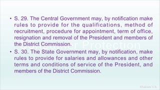 Khakare V.S.
• S. 29. The Central Government may, by notification make
rules to provide for the qualifications, method of
recruitment, procedure for appointment, term of office,
resignation and removal of the President and members of
the District Commission.
• S. 30. The State Government may, by notification, make
rules to provide for salaries and allowances and other
terms and conditions of service of the President, and
members of the District Commission.
 