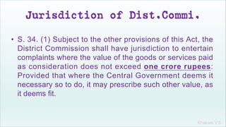 Khakare V.S.
Jurisdiction of Dist.Commi.
• S. 34. (1) Subject to the other provisions of this Act, the
District Commission shall have jurisdiction to entertain
complaints where the value of the goods or services paid
as consideration does not exceed one crore rupees:
Provided that where the Central Government deems it
necessary so to do, it may prescribe such other value, as
it deems fit.
 