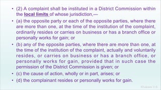 Khakare V.S.
• (2) A complaint shall be instituted in a District Commission within
the local limits of whose jurisdiction,—
• (a) the opposite party or each of the opposite parties, where there
are more than one, at the time of the institution of the complaint,
ordinarily resides or carries on business or has a branch office or
personally works for gain; or
• (b) any of the opposite parties, where there are more than one, at
the time of the institution of the complaint, actually and voluntarily
resides, or carries on business or has a branch office, or
personally works for gain, provided that in such case the
permission of the District Commission is given; or
• (c) the cause of action, wholly or in part, arises; or
• (d) the complainant resides or personally works for gain.
 