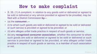 Khakare V.S.
How to make complaint
• S. 35. (1) A complaint, in relation to any goods sold or delivered or agreed to
be sold or delivered or any service provided or agreed to be provided, may be
filed with a District Commission by—
• (a) the consumer,—
• (i) to whom such goods are sold or delivered or agreed to be sold or delivered
or such service is provided or agreed to be provided; or
• (ii) who alleges unfair trade practice in respect of such goods or service;
• (b) any recognised consumer association, whether the consumer to whom
such goods are sold or delivered or agreed to be sold or delivered or such
service is provided or agreed to be provided, or who alleges unfair trade
practice in respect of such goods or service, is a member of such association
or not;
 