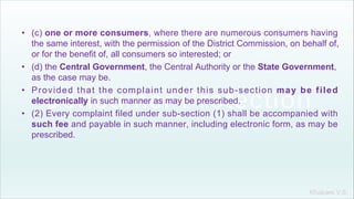 Khakare V.S.
• (c) one or more consumers, where there are numerous consumers having
the same interest, with the permission of the District Commission, on behalf of,
or for the benefit of, all consumers so interested; or
• (d) the Central Government, the Central Authority or the State Government,
as the case may be.
• Provided that the complaint under this sub-section may be filed
electronically in such manner as may be prescribed.
• (2) Every complaint filed under sub-section (1) shall be accompanied with
such fee and payable in such manner, including electronic form, as may be
prescribed.
 