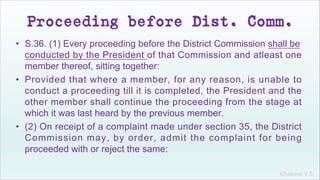 Khakare V.S.
Proceeding before Dist. Comm.
• S.36. (1) Every proceeding before the District Commission shall be
conducted by the President of that Commission and atleast one
member thereof, sitting together:
• Provided that where a member, for any reason, is unable to
conduct a proceeding till it is completed, the President and the
other member shall continue the proceeding from the stage at
which it was last heard by the previous member.
• (2) On receipt of a complaint made under section 35, the District
Commission may, by order, admit the complaint for being
proceeded with or reject the same:
 