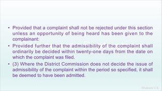 Khakare V.S.
• Provided that a complaint shall not be rejected under this section
unless an opportunity of being heard has been given to the
complainant:
• Provided further that the admissibility of the complaint shall
ordinarily be decided within twenty-one days from the date on
which the complaint was filed.
• (3) Where the District Commission does not decide the issue of
admissibility of the complaint within the period so specified, it shall
be deemed to have been admitted.
 