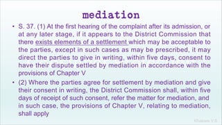 Khakare V.S.
mediation
• S. 37. (1) At the first hearing of the complaint after its admission, or
at any later stage, if it appears to the District Commission that
there exists elements of a settlement which may be acceptable to
the parties, except in such cases as may be prescribed, it may
direct the parties to give in writing, within five days, consent to
have their dispute settled by mediation in accordance with the
provisions of Chapter V
• (2) Where the parties agree for settlement by mediation and give
their consent in writing, the District Commission shall, within five
days of receipt of such consent, refer the matter for mediation, and
in such case, the provisions of Chapter V, relating to mediation,
shall apply
 