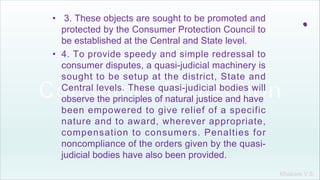 Khakare V.S.
.• 3. These objects are sought to be promoted and
protected by the Consumer Protection Council to
be established at the Central and State level.
• 4. To provide speedy and simple redressal to
consumer disputes, a quasi-judicial machinery is
sought to be setup at the district, State and
Central levels. These quasi-judicial bodies will
observe the principles of natural justice and have
been empowered to give relief of a specific
nature and to award, wherever appropriate,
compensation to consumers. Penalties for
noncompliance of the orders given by the quasi-
judicial bodies have also been provided.
 