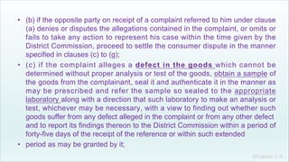Khakare V.S.
• (b) if the opposite party on receipt of a complaint referred to him under clause
(a) denies or disputes the allegations contained in the complaint, or omits or
fails to take any action to represent his case within the time given by the
District Commission, proceed to settle the consumer dispute in the manner
specified in clauses (c) to (g);
• (c) if the complaint alleges a defect in the goods which cannot be
determined without proper analysis or test of the goods, obtain a sample of
the goods from the complainant, seal it and authenticate it in the manner as
may be prescribed and refer the sample so sealed to the appropriate
laboratory along with a direction that such laboratory to make an analysis or
test, whichever may be necessary, with a view to finding out whether such
goods suffer from any defect alleged in the complaint or from any other defect
and to report its findings thereon to the District Commission within a period of
forty-five days of the receipt of the reference or within such extended
• period as may be granted by it;
 