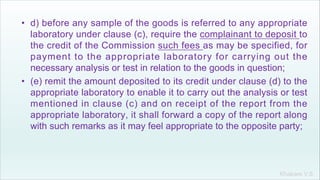 Khakare V.S.
• d) before any sample of the goods is referred to any appropriate
laboratory under clause (c), require the complainant to deposit to
the credit of the Commission such fees as may be specified, for
payment to the appropriate laboratory for carrying out the
necessary analysis or test in relation to the goods in question;
• (e) remit the amount deposited to its credit under clause (d) to the
appropriate laboratory to enable it to carry out the analysis or test
mentioned in clause (c) and on receipt of the report from the
appropriate laboratory, it shall forward a copy of the report along
with such remarks as it may feel appropriate to the opposite party;
 