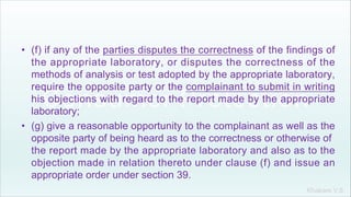 Khakare V.S.
• (f) if any of the parties disputes the correctness of the findings of
the appropriate laboratory, or disputes the correctness of the
methods of analysis or test adopted by the appropriate laboratory,
require the opposite party or the complainant to submit in writing
his objections with regard to the report made by the appropriate
laboratory;
• (g) give a reasonable opportunity to the complainant as well as the
opposite party of being heard as to the correctness or otherwise of
the report made by the appropriate laboratory and also as to the
objection made in relation thereto under clause (f) and issue an
appropriate order under section 39.
 