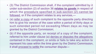 Khakare V.S.
• (3) The District Commission shall, if the complaint admitted by it
under sub-section (2) of section 36 relates to goods in respect of
which the procedure specified in sub-section (2) cannot be
followed, or if the complaint relates to any services,—
• (a) refer a copy of such complaint to the opposite party directing
him to give his version of the case within a period of thirty days or
such extended period not exceeding fifteen days as may be
granted by the District Commission;
• (b) if the opposite party, on receipt of a copy of the complaint,
referred to him under clause (a) denies or disputes the allegations
contained in the complaint, or omits or fails to take any action to
represent his case within the time given by the District Commission,
it shall proceed to settle the consumer dispute—
 