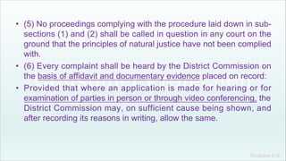Khakare V.S.
• (5) No proceedings complying with the procedure laid down in sub-
sections (1) and (2) shall be called in question in any court on the
ground that the principles of natural justice have not been complied
with.
• (6) Every complaint shall be heard by the District Commission on
the basis of affidavit and documentary evidence placed on record:
• Provided that where an application is made for hearing or for
examination of parties in person or through video conferencing, the
District Commission may, on sufficient cause being shown, and
after recording its reasons in writing, allow the same.
 