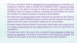 Khakare V.S.
• (7) Every complaint shall be disposed of as expeditiously as possible and
endeavour shall be made to decide the complaint within a period of three
months from the date of receipt of notice by opposite party where the
complaint does not require analysis or testing of commodities and within
five months if it requires analysis or testing of commodities:
• Provided that no adjournment shall ordinarily be granted by the District
Commission unless sufficient cause is shown and the reasons for grant of
adjournment have been recorded in writing by the Commission:
• Provided further that the District Commission shall make such orders as to
the costs occasioned by the adjournment as may be specified by
regulations:
• Provided also that in the event of a complaint being disposed of after the
period so specified, the District Commission shall record in writing, the
reasons for the same at the time of disposing of the said complaint.
 