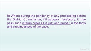Khakare V.S.
• 8) Where during the pendency of any proceeding before
the District Commission, if it appears necessary, it may
pass such interim order as is just and proper in the facts
and circumstances of the case.
 