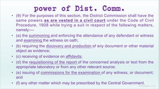 Khakare V.S.
power of Dist. Comm.
• (9) For the purposes of this section, the District Commission shall have the
same powers as are vested in a civil court under the Code of Civil
Procedure, 1908 while trying a suit in respect of the following matters,
namely:—
• (a) the summoning and enforcing the attendance of any defendant or witness
and examining the witness on oath;
• (b) requiring the discovery and production of any document or other material
object as evidence;
• (c) receiving of evidence on affidavits;
• (d) the requisitioning of the report of the concerned analysis or test from the
appropriate laboratory or from any other relevant source;
• (e) issuing of commissions for the examination of any witness, or document;
and
• (f) any other matter which may be prescribed by the Central Government.
 