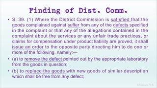Khakare V.S.
Finding of Dist. Comm.
• S. 39. (1) Where the District Commission is satisfied that the
goods complained against suffer from any of the defects specified
in the complaint or that any of the allegations contained in the
complaint about the services or any unfair trade practices, or
claims for compensation under product liability are proved, it shall
issue an order to the opposite party directing him to do one or
more of the following, namely:—
• (a) to remove the defect pointed out by the appropriate laboratory
from the goods in question;
• (b) to replace the goods with new goods of similar description
which shall be free from any defect;
 
