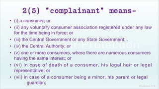 Khakare V.S.
2(5) "complainant" means-
• (i) a consumer; or
• (ii) any voluntary consumer association registered under any law
for the time being in force; or
• (iii) the Central Government or any State Government; .
• (iv) the Central Authority; or
• (v) one or more consumers, where there are numerous consumers
having the same interest; or
• (vi) in case of death of a consumer, his legal heir or legal
representative; or
• (vii) in case of a consumer being a minor, his parent or legal
guardian;
 