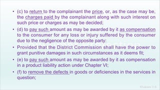 Khakare V.S.
• (c) to return to the complainant the price, or, as the case may be,
the charges paid by the complainant along with such interest on
such price or charges as may be decided;
• (d) to pay such amount as may be awarded by it as compensation
to the consumer for any loss or injury suffered by the consumer
due to the negligence of the opposite party:
• Provided that the District Commission shall have the power to
grant punitive damages in such circumstances as it deems fit;
• (e) to pay such amount as may be awarded by it as compensation
in a product liability action under Chapter VI;
• (f) to remove the defects in goods or deficiencies in the services in
question;
 