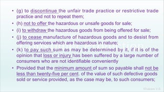 Khakare V.S.
• (g) to discontinue the unfair trade practice or restrictive trade
practice and not to repeat them;
• (h) not to offer the hazardous or unsafe goods for sale;
• (i) to withdraw the hazardous goods from being offered for sale;
• (j) to cease manufacture of hazardous goods and to desist from
offering services which are hazardous in nature;
• (k) to pay such sum as may be determined by it, if it is of the
opinion that loss or injury has been suffered by a large number of
consumers who are not identifiable conveniently
• Provided that the minimum amount of sum so payable shall not be
less than twenty-five per cent. of the value of such defective goods
sold or service provided, as the case may be, to such consumers;
 