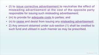 Khakare V.S.
• (l) to issue corrective advertisement to neutralise the effect of
misleading advertisement at the cost of the opposite party
responsible for issuing such misleading advertisement;
• (m) to provide for adequate costs to parties; and
• (n) to cease and desist from issuing any misleading advertisement.
• 2) Any amount obtained under sub-section (1) shall be credited to
such fund and utilised in such manner as may be prescribed.
 
