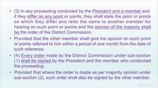 Khakare V.S.
• (3) In any proceeding conducted by the President and a member and
if they differ on any point or points, they shall state the point or points
on which they differ and refer the same to another member for
hearing on such point or points and the opinion of the majority shall
be the order of the District Commission:
• Provided that the other member shall give his opinion on such point
or points referred to him within a period of one month from the date of
such reference.
• (4) Every order made by the District Commission under sub-section
(1) shall be signed by the President and the member who conducted
the proceeding:
• Provided that where the order is made as per majority opinion under
sub-section (3), such order shall also be signed by the other member.
 