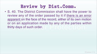 Khakare V.S.
Review by Dist.Comm.
• S. 40. The District Commission shall have the power to
review any of the order passed by it if there is an error
apparent on the face of the record, either of its own motion
or on an application made by any of the parties within
thirty days of such order.
 