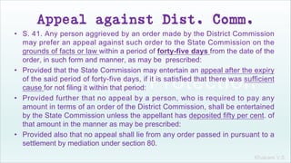 Khakare V.S.
Appeal against Dist. Comm.
• S. 41. Any person aggrieved by an order made by the District Commission
may prefer an appeal against such order to the State Commission on the
grounds of facts or law within a period of forty-five days from the date of the
order, in such form and manner, as may be prescribed:
• Provided that the State Commission may entertain an appeal after the expiry
of the said period of forty-five days, if it is satisfied that there was sufficient
cause for not filing it within that period:
• Provided further that no appeal by a person, who is required to pay any
amount in terms of an order of the District Commission, shall be entertained
by the State Commission unless the appellant has deposited fifty per cent. of
that amount in the manner as may be prescribed:
• Provided also that no appeal shall lie from any order passed in pursuant to a
settlement by mediation under section 80.
 