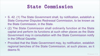 Khakare V.S.
State Commission
• S. 42. (1) The State Government shall, by notification, establish a
State Consumer Disputes Redressal Commission, to be known as
the State Commission, in the State.
• (2) The State Commission shall ordinarily function at the State
capital and perform its functions at such other places as the State
Government may in consultation with the State Commission notify
in the Official Gazette:
• Provided that the State Government may, by notification, establish
regional benches of the State Commission, at such places, as it
deems fit.
 