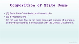 Khakare V.S.
Composition of State Comm.
• (3) Each State Commission shall consist of—
• (a) a President; and
• (b) not less than four or not more than such number of members
as may be prescribed in consultation with the Central Government.
 