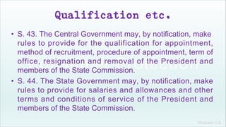 Khakare V.S.
Qualification etc.
• S. 43. The Central Government may, by notification, make
rules to provide for the qualification for appointment,
method of recruitment, procedure of appointment, term of
office, resignation and removal of the President and
members of the State Commission.
• S. 44. The State Government may, by notification, make
rules to provide for salaries and allowances and other
terms and conditions of service of the President and
members of the State Commission.
 