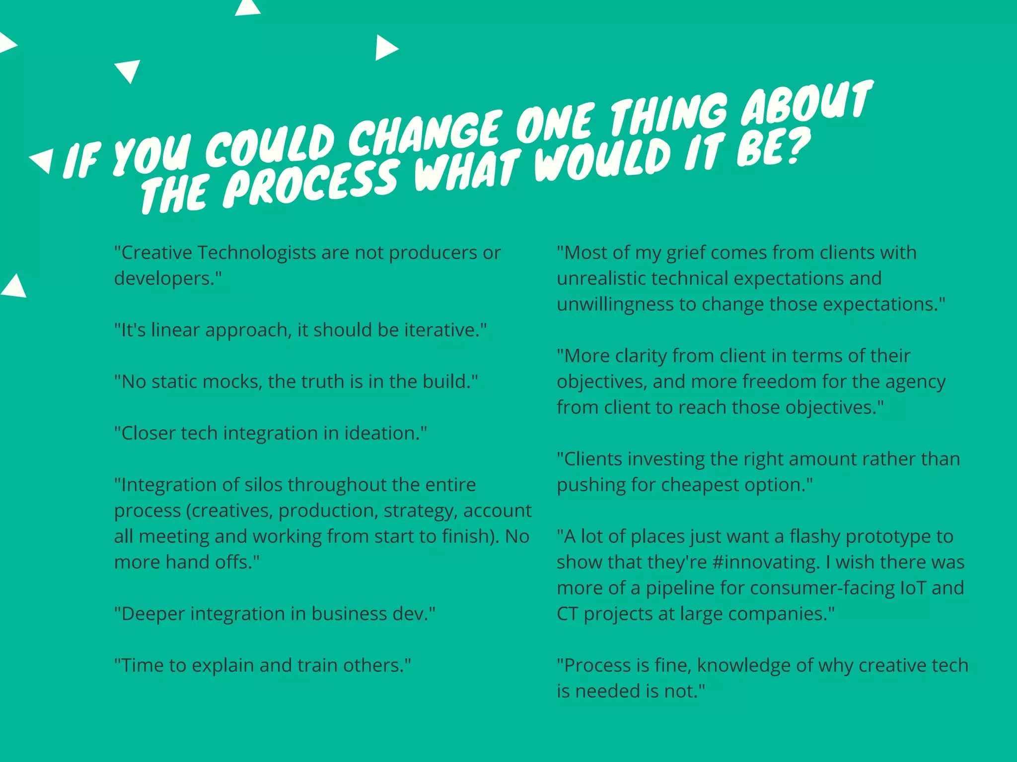 IF YOU COULD CHANGE ONE THING ABOUT
THE PROCESS WHAT WOULD IT BE?
"Creative Technologists are not producers or
developers."
"It's linear approach, it should be iterative."
"No static mocks, the truth is in the build."
"Closer tech integration in ideation."
"Integration of silos throughout the entire
process (creatives, production, strategy, account
all meeting and working from start to finish). No
more hand offs."
"Deeper integration in business dev."
"Time to explain and train others."
"Most of my grief comes from clients with
unrealistic technical expectations and
unwillingness to change those expectations."
"More clarity from client in terms of their
objectives, and more freedom for the agency
from client to reach those objectives."
"Clients investing the right amount rather than
pushing for cheapest option."
"A lot of places just want a flashy prototype to
show that they're #innovating. I wish there was
more of a pipeline for consumer-facing IoT and
CT projects at large companies."
"Process is fine, knowledge of why creative tech
is needed is not."
 