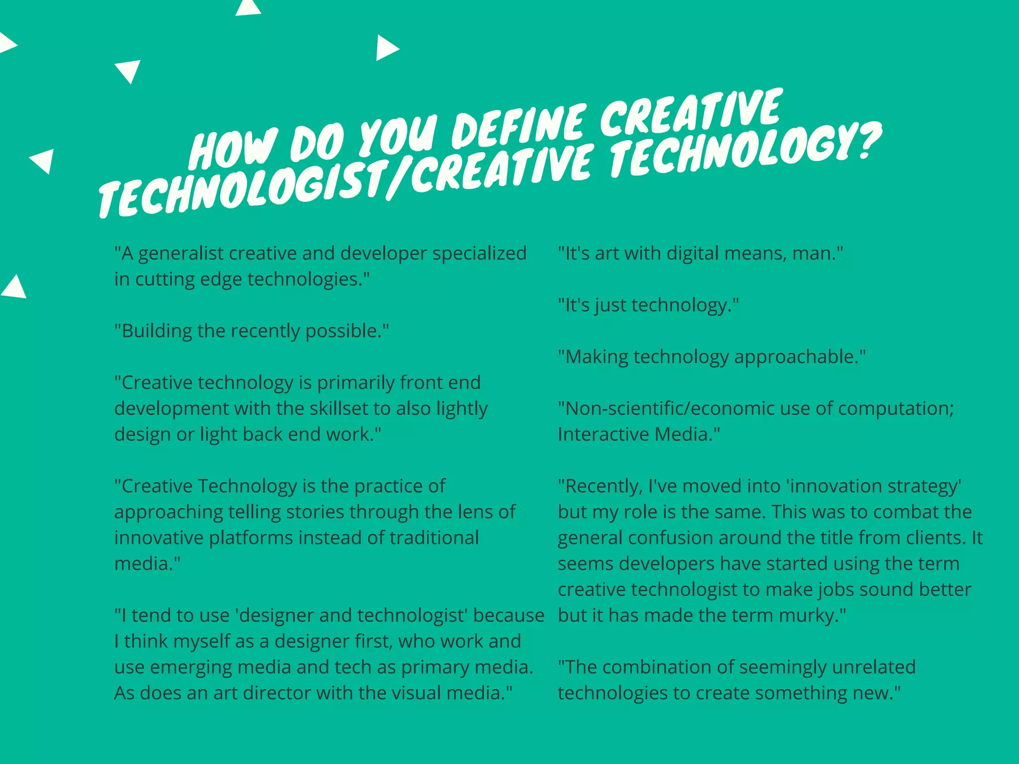 HOW DO YOU DEFINE CREATIVE
TECHNOLOGIST/CREATIVE TECHNOLOGY?
"A generalist creative and developer specialized
in cutting edge technologies."
"Building the recently possible."
"Creative technology is primarily front end
development with the skillset to also lightly
design or light back end work."
"Creative Technology is the practice of
approaching telling stories through the lens of
innovative platforms instead of traditional
media."
"I tend to use 'designer and technologist' because
I think myself as a designer first, who work and
use emerging media and tech as primary media.
As does an art director with the visual media."
"It's art with digital means, man."
"It's just technology."
"Making technology approachable."
"Non-scientific/economic use of computation;
Interactive Media."
"Recently, I've moved into 'innovation strategy'
but my role is the same. This was to combat the
general confusion around the title from clients. It
seems developers have started using the term
creative technologist to make jobs sound better
but it has made the term murky."
"The combination of seemingly unrelated
technologies to create something new."
 
