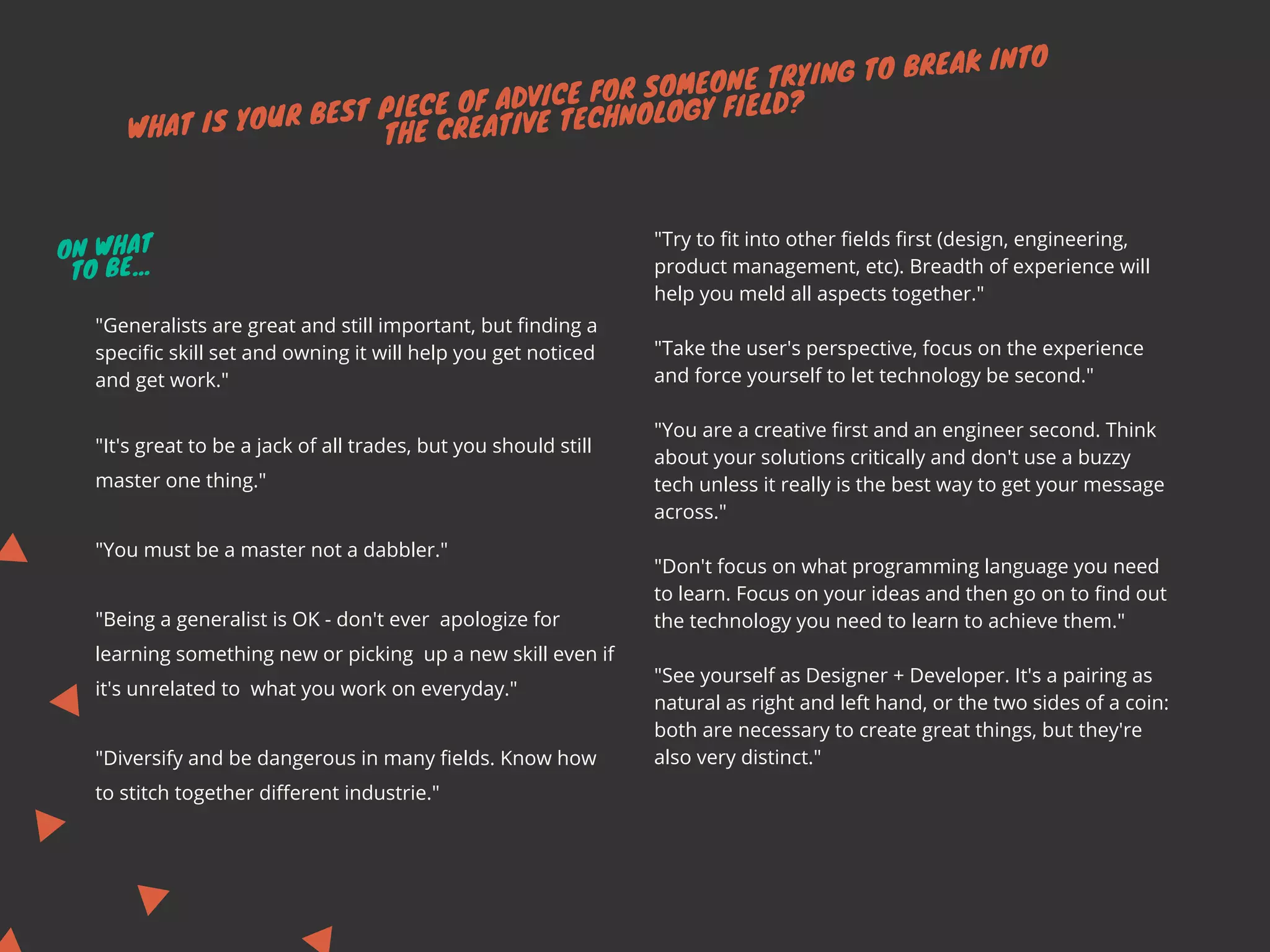 WHAT IS YOUR BEST PIECE OF ADVICE FOR SOMEONE TRYING TO BREAK INTO
THE CREATIVE TECHNOLOGY FIELD?
"Try to fit into other fields first (design, engineering,
product management, etc). Breadth of experience will
help you meld all aspects together."
"Take the user's perspective, focus on the experience
and force yourself to let technology be second."
"You are a creative first and an engineer second. Think
about your solutions critically and don't use a buzzy
tech unless it really is the best way to get your message
across."
"Don't focus on what programming language you need
to learn. Focus on your ideas and then go on to find out
the technology you need to learn to achieve them." 
"See yourself as Designer + Developer. It's a pairing as
natural as right and left hand, or the two sides of a coin:
both are necessary to create great things, but they're
also very distinct."
"Generalists are great and still important, but finding a
specific skill set and owning it will help you get noticed
and get work."
"It's great to be a jack of all trades, but you should still
master one thing."
"You must be a master not a dabbler."
"Being a generalist is OK - don't ever  apologize for
learning something new or picking  up a new skill even if
it's unrelated to  what you work on everyday."
"Diversify and be dangerous in many fields. Know how
to stitch together different industrie."
ON WHAT
TO BE...
 