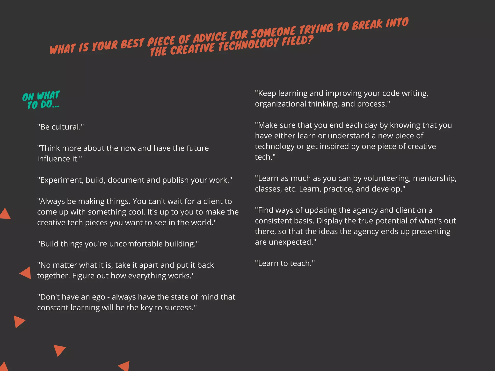 WHAT IS YOUR BEST PIECE OF ADVICE FOR SOMEONE TRYING TO BREAK INTO
THE CREATIVE TECHNOLOGY FIELD?
"Keep learning and improving your code writing,
organizational thinking, and process."
"Make sure that you end each day by knowing that you
have either learn or understand a new piece of
technology or get inspired by one piece of creative
tech."
"Learn as much as you can by volunteering, mentorship,
classes, etc. Learn, practice, and develop."
"Find ways of updating the agency and client on a
consistent basis. Display the true potential of what's out
there, so that the ideas the agency ends up presenting
are unexpected."
"Learn to teach."
"Be cultural."
"Think more about the now and have the future
influence it."
"Experiment, build, document and publish your work."
"Always be making things. You can't wait for a client to
come up with something cool. It's up to you to make the
creative tech pieces you want to see in the world." 
"Build things you're uncomfortable building."
"No matter what it is, take it apart and put it back
together. Figure out how everything works."
"Don't have an ego - always have the state of mind that
constant learning will be the key to success."
ON WHAT
TO DO...
 