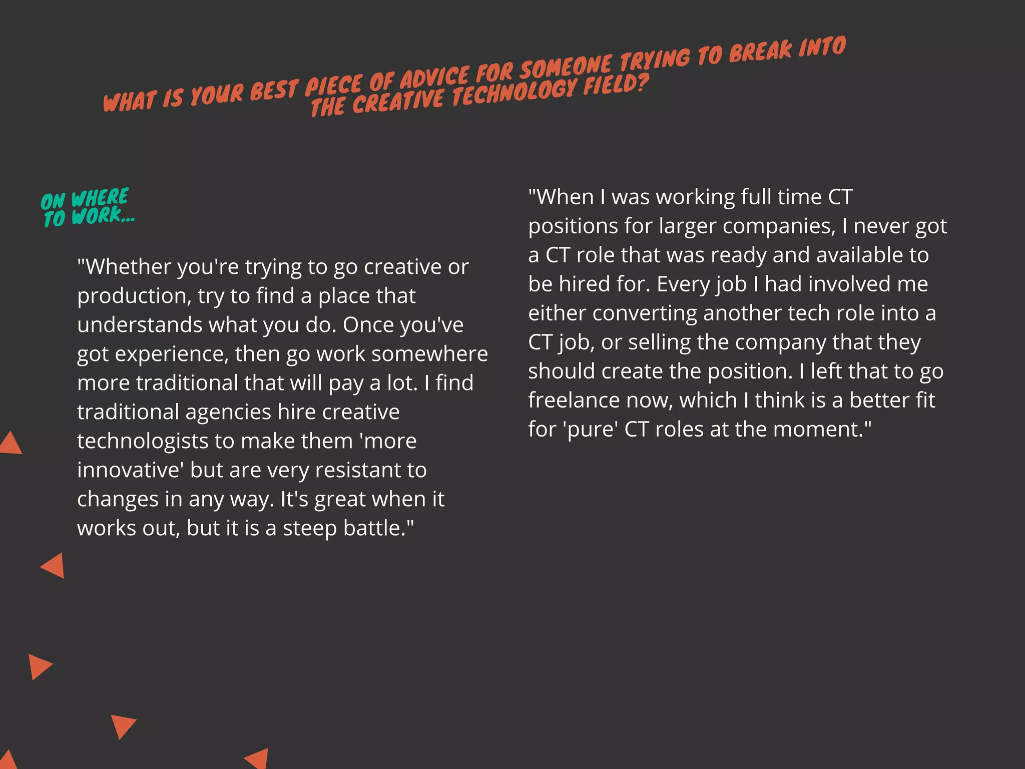 WHAT IS YOUR BEST PIECE OF ADVICE FOR SOMEONE TRYING TO BREAK INTO
THE CREATIVE TECHNOLOGY FIELD?
"When I was working full time CT
positions for larger companies, I never got
a CT role that was ready and available to
be hired for. Every job I had involved me
either converting another tech role into a
CT job, or selling the company that they
should create the position. I left that to go
freelance now, which I think is a better fit
for 'pure' CT roles at the moment."
"Whether you're trying to go creative or
production, try to find a place that
understands what you do. Once you've
got experience, then go work somewhere
more traditional that will pay a lot. I find
traditional agencies hire creative
technologists to make them 'more
innovative' but are very resistant to
changes in any way. It's great when it
works out, but it is a steep battle."
ON WHERE
TO WORK...
 