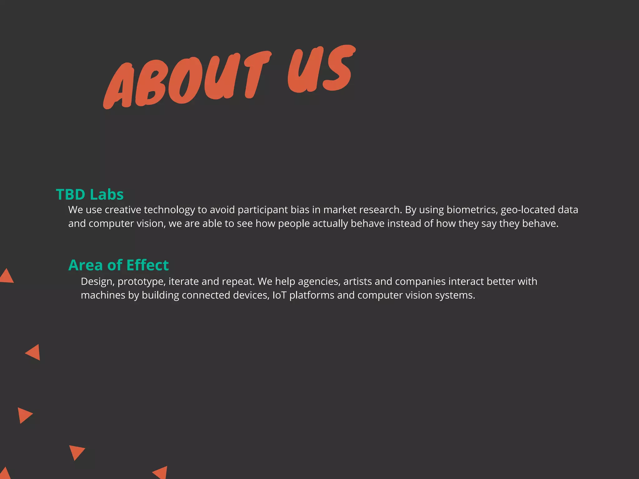 ABOUT US
TBD Labs
Area of Effect
We use creative technology to avoid participant bias in market research. By using biometrics, geo-located data
and computer vision, we are able to see how people actually behave instead of how they say they behave.
Design, prototype, iterate and repeat. We help agencies, artists and companies interact better with
machines by building connected devices, IoT platforms and computer vision systems.
 