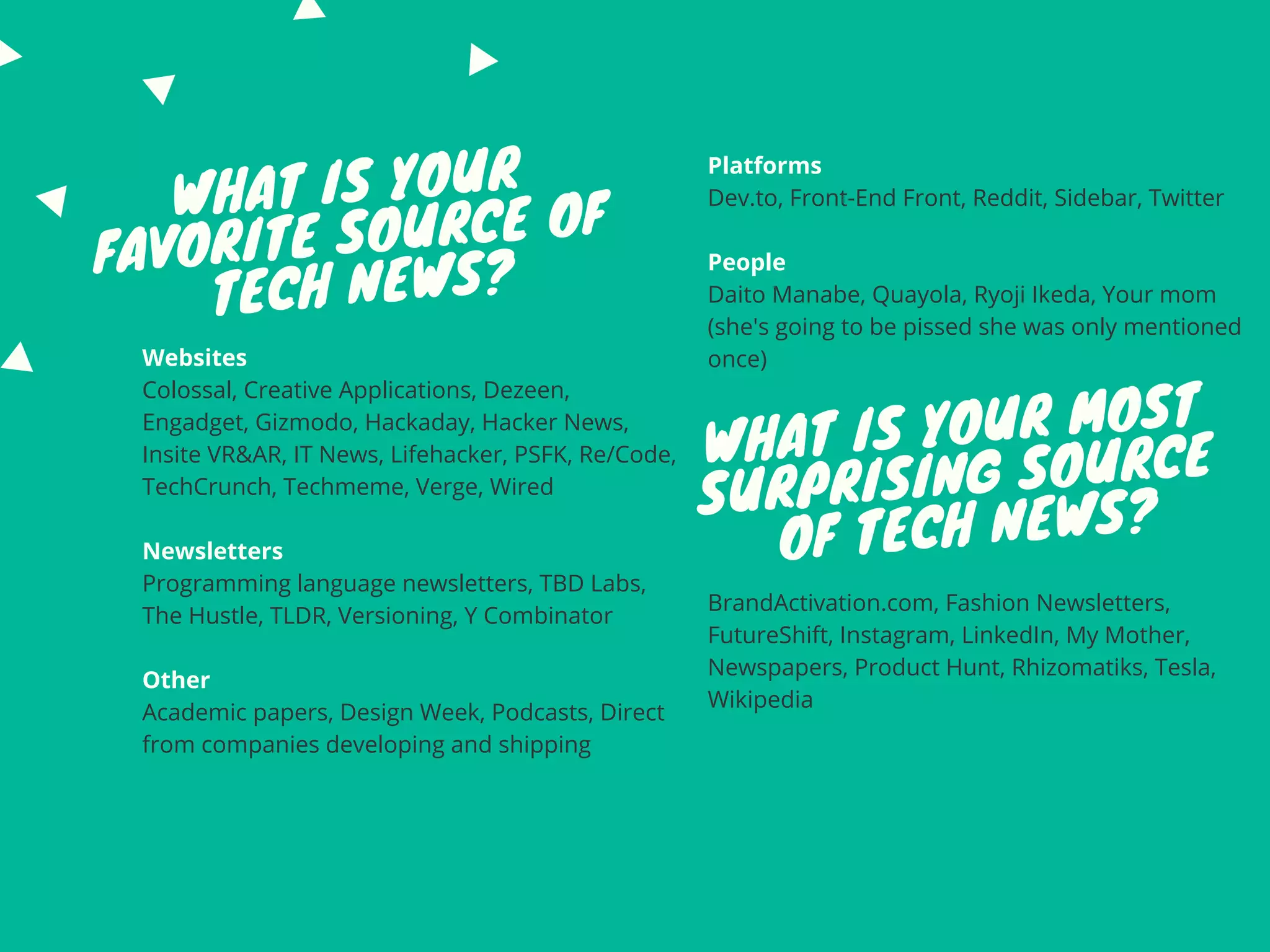 WHAT IS YOUR
FAVORITE SOURCE OF
TECH NEWS?
Websites
Colossal, Creative Applications, Dezeen,
Engadget, Gizmodo, Hackaday, Hacker News,
Insite VR&AR, IT News, Lifehacker, PSFK, Re/Code,
TechCrunch, Techmeme, Verge, Wired
Newsletters
Programming language newsletters, TBD Labs,
The Hustle, TLDR, Versioning, Y Combinator
Other
Academic papers, Design Week, Podcasts, Direct
from companies developing and shipping
BrandActivation.com, Fashion Newsletters,
FutureShift, Instagram, LinkedIn, My Mother,
Newspapers, Product Hunt, Rhizomatiks, Tesla,
Wikipedia
WHAT IS YOUR MOST
SURPRISING SOURCE
OF TECH NEWS?
Platforms
Dev.to, Front-End Front, Reddit, Sidebar, Twitter
People
Daito Manabe, Quayola, Ryoji Ikeda, Your mom
(she's going to be pissed she was only mentioned
once)
 