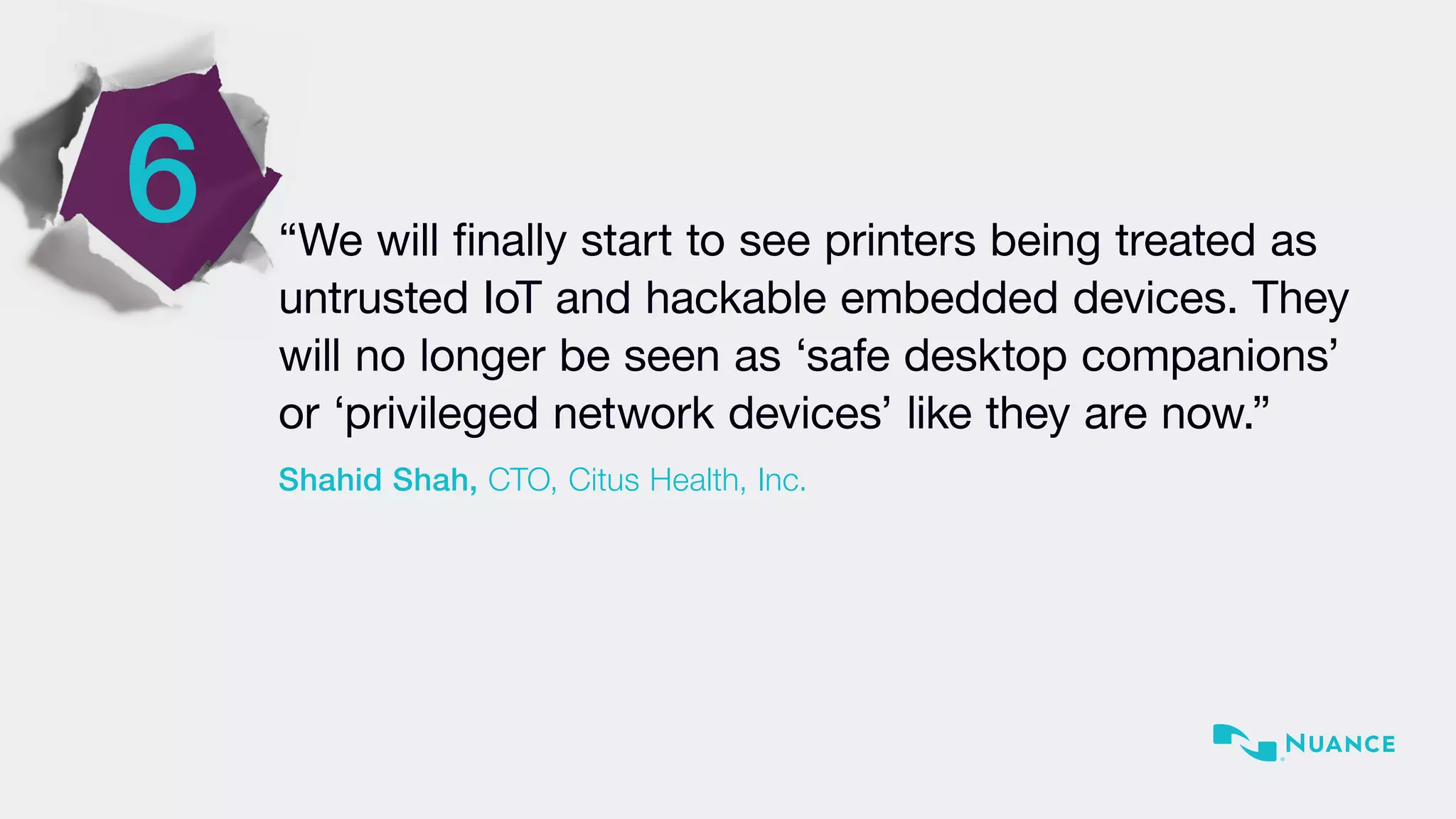 6 “We will finally start to see printers being treated as
untrusted IoT and hackable embedded devices. They
will no longer be seen as ‘safe desktop companions’
or ‘privileged network devices’ like they are now.”
Shahid Shah, CTO, Citus Health, Inc.
 