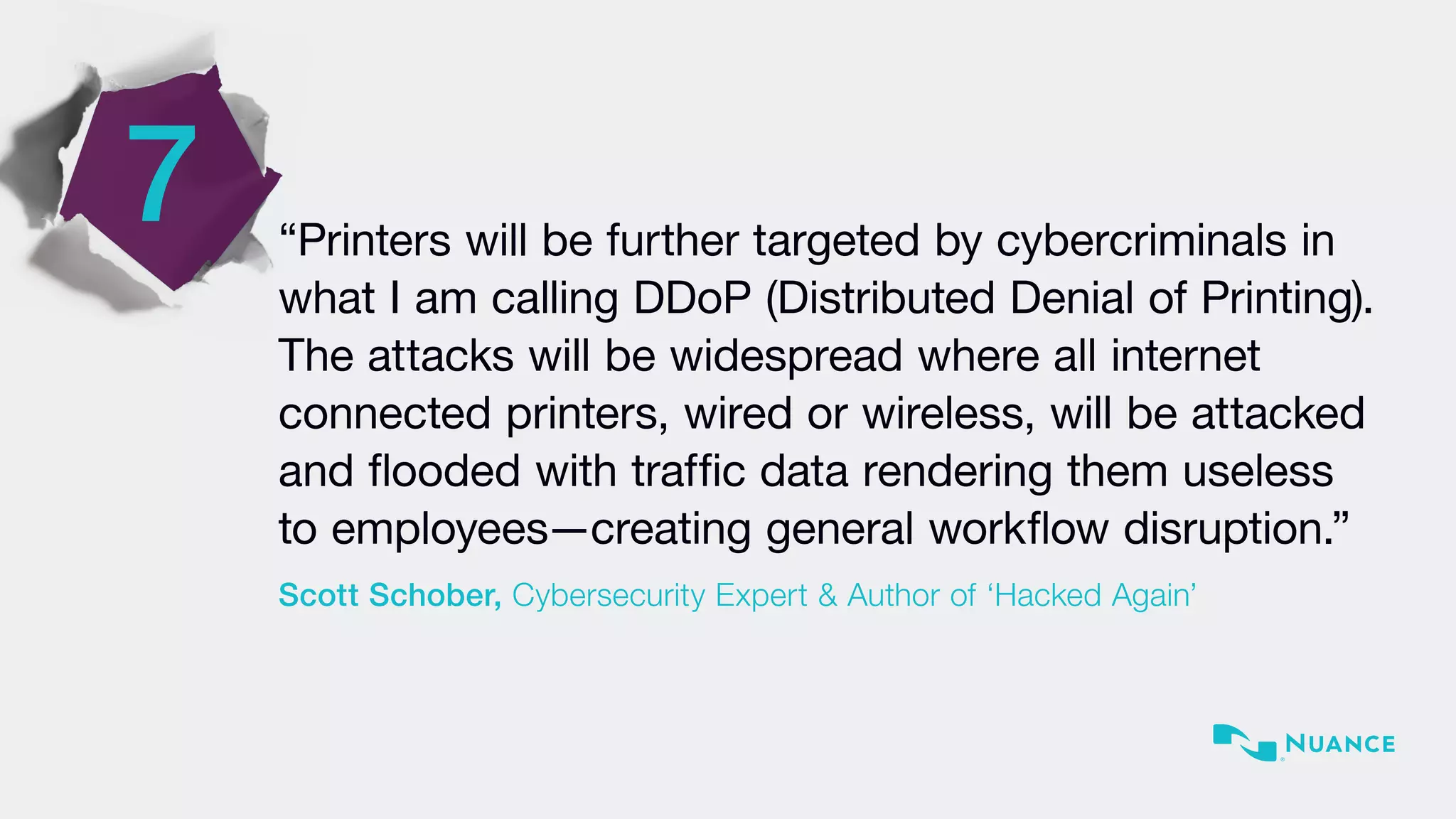 7 “Printers will be further targeted by cybercriminals in
what I am calling DDoP (Distributed Denial of Printing).
The attacks will be widespread where all internet
connected printers, wired or wireless, will be attacked
and flooded with traffic data rendering them useless
to employees—creating general workflow disruption.”
Scott Schober, Cybersecurity Expert & Author of ‘Hacked Again’
 