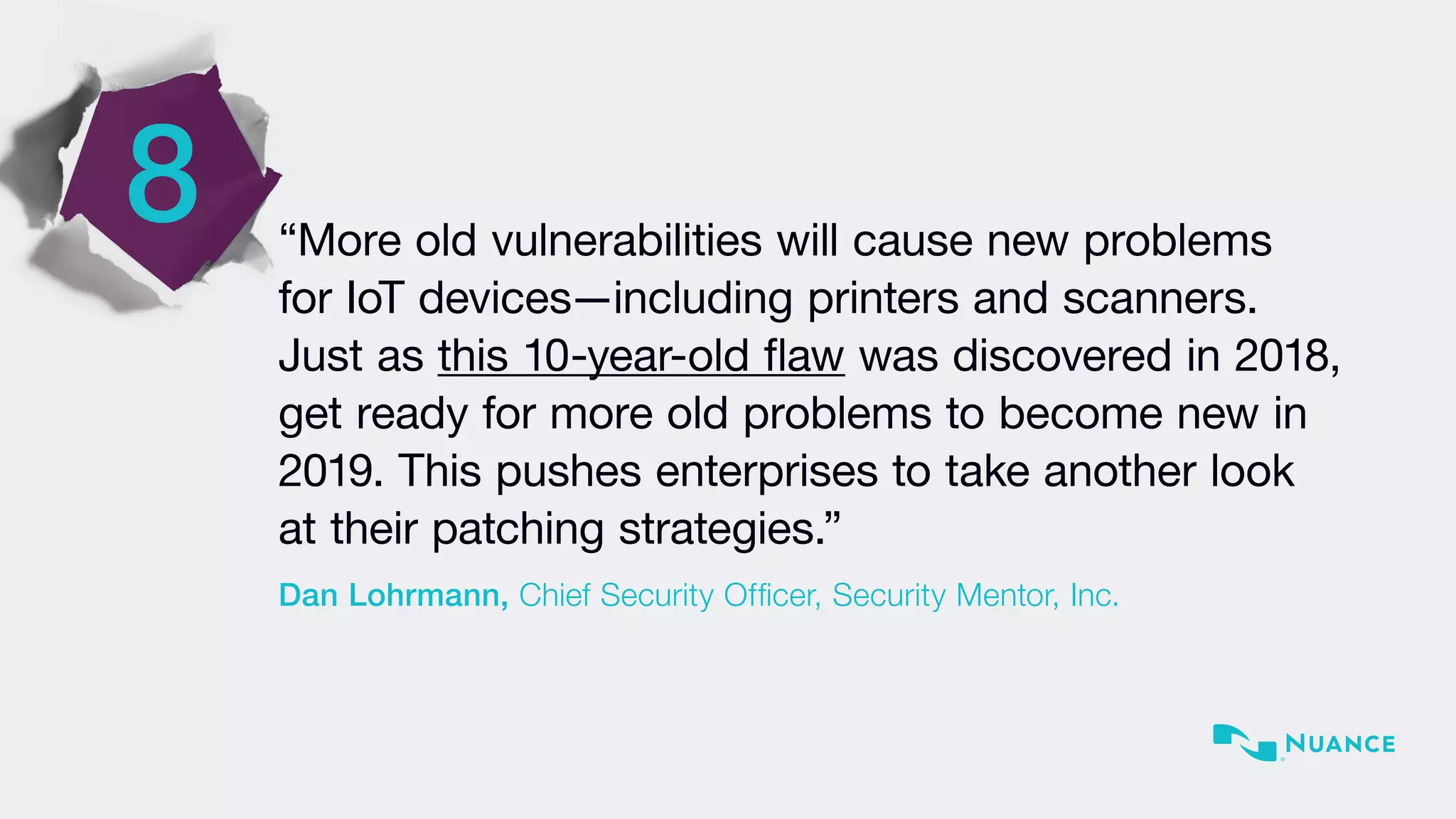 8 “More old vulnerabilities will cause new problems
for IoT devices—including printers and scanners.
Just as this 10-year-old flaw was discovered in 2018,
get ready for more old problems to become new in
2019. This pushes enterprises to take another look
at their patching strategies.”
Dan Lohrmann, Chief Security Officer, Security Mentor, Inc.
 
