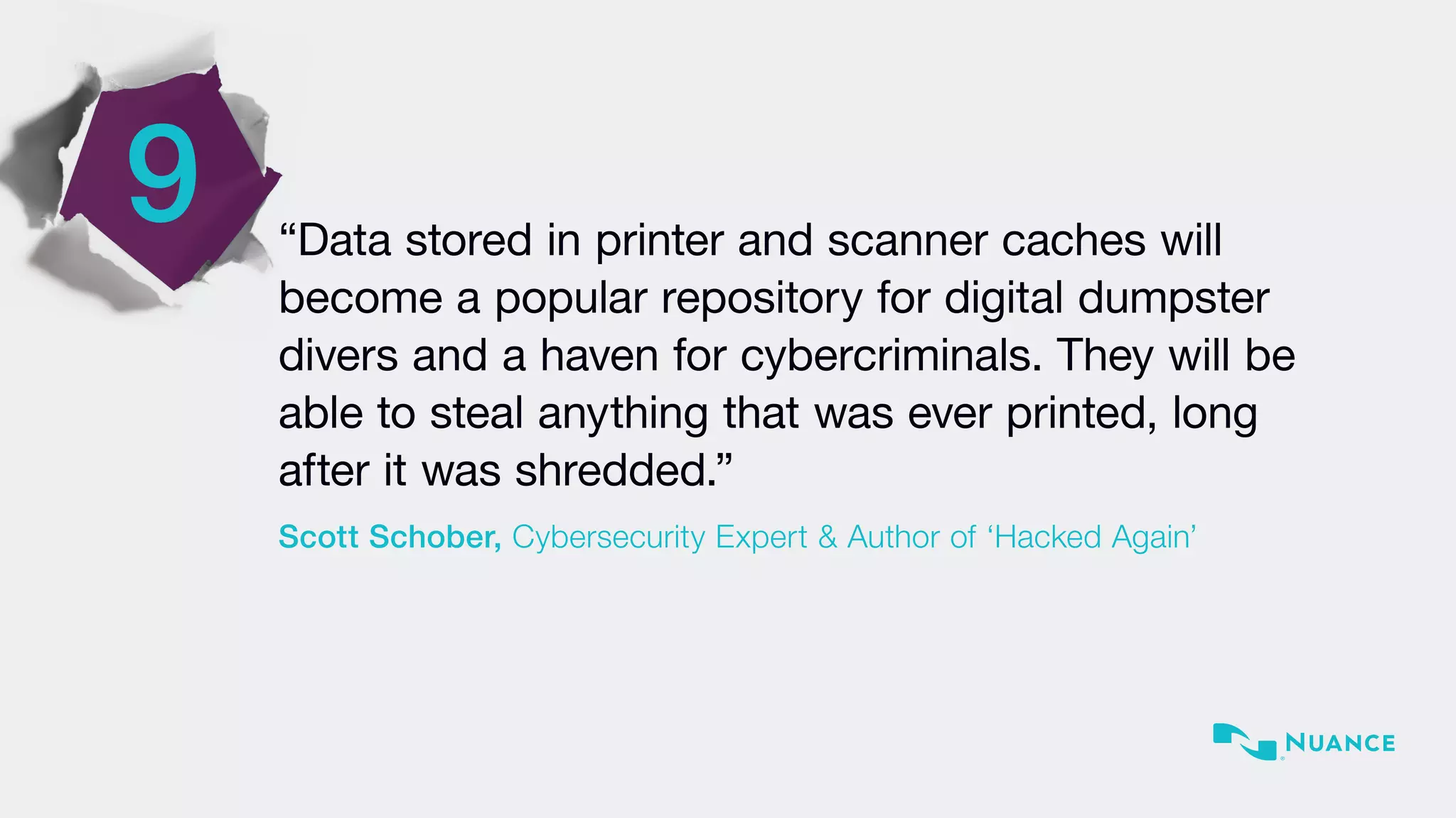 9 “Data stored in printer and scanner caches will
become a popular repository for digital dumpster
divers and a haven for cybercriminals. They will be
able to steal anything that was ever printed, long
after it was shredded.”
Scott Schober, Cybersecurity Expert & Author of ‘Hacked Again’
 