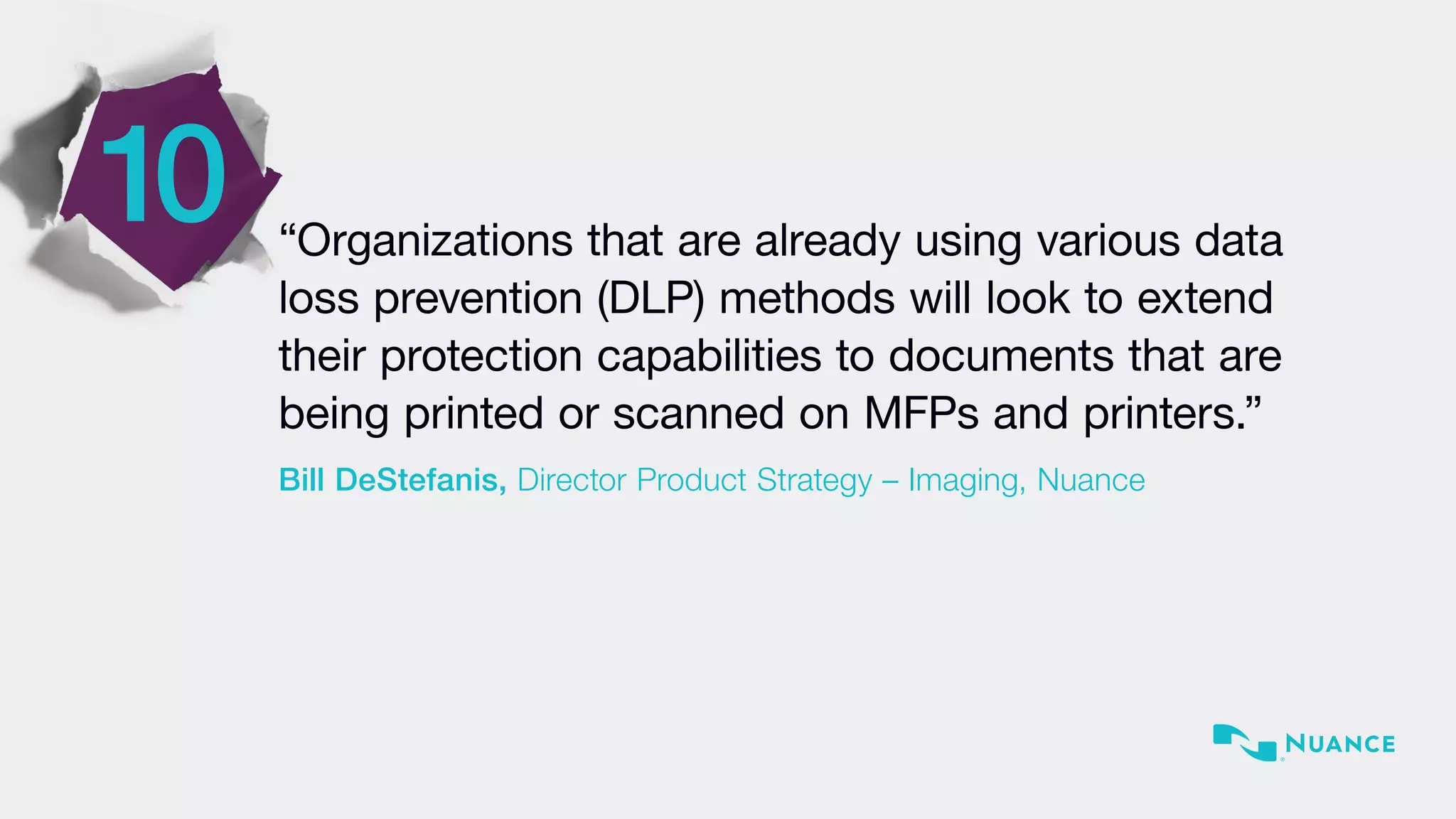 10 “Organizations that are already using various data
loss prevention (DLP) methods will look to extend
their protection capabilities to documents that are
being printed or scanned on MFPs and printers.”
Bill DeStefanis, Director Product Strategy – Imaging, Nuance
 