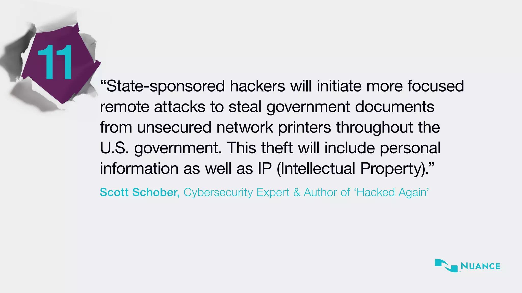 11 “State-sponsored hackers will initiate more focused
remote attacks to steal government documents
from unsecured network printers throughout the
U.S. government. This theft will include personal
information as well as IP (Intellectual Property).”
Scott Schober, Cybersecurity Expert & Author of ‘Hacked Again’
 