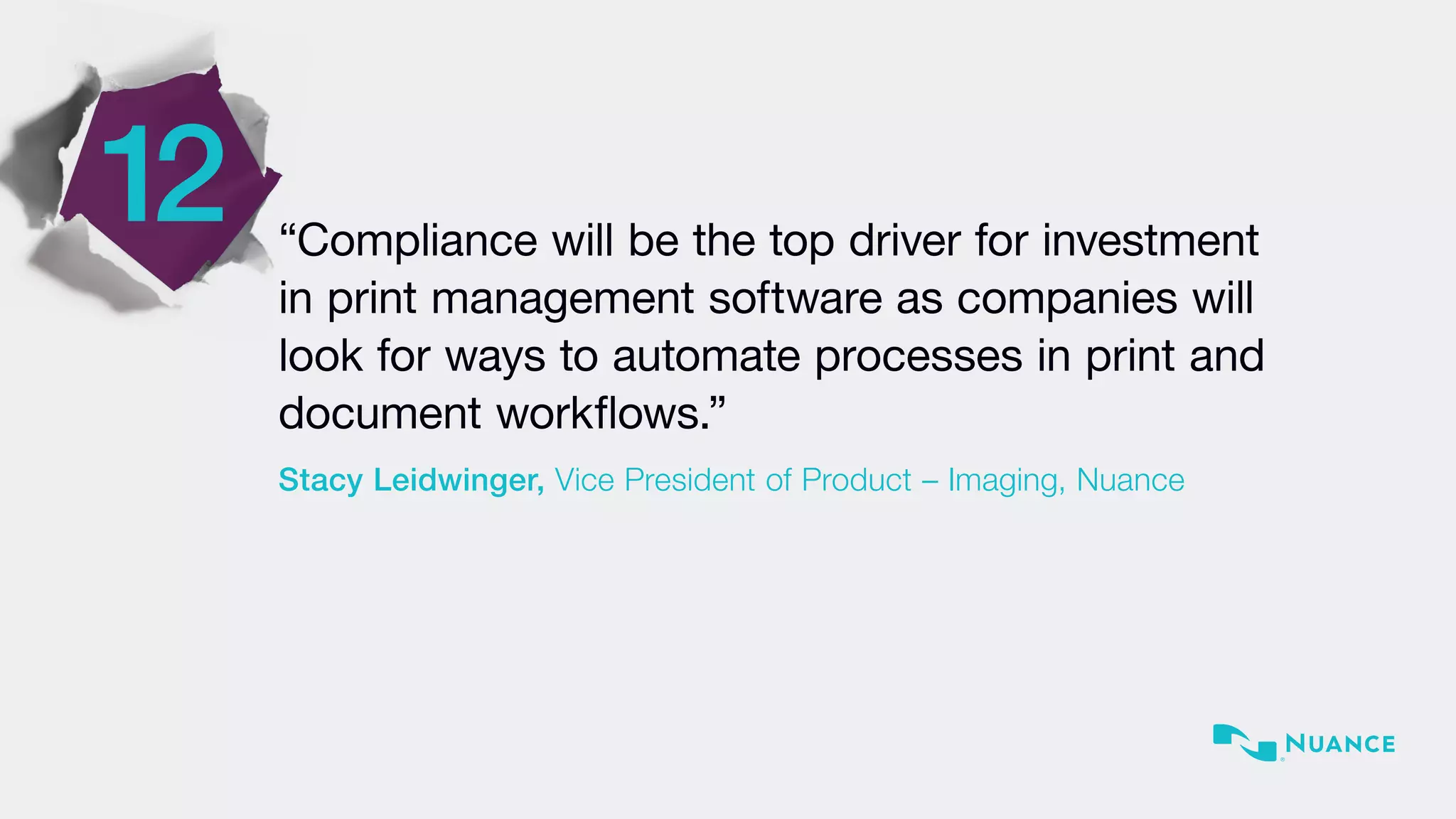 12 “Compliance will be the top driver for investment
in print management software as companies will
look for ways to automate processes in print and
document workflows.”
Stacy Leidwinger, Vice President of Product – Imaging, Nuance
 