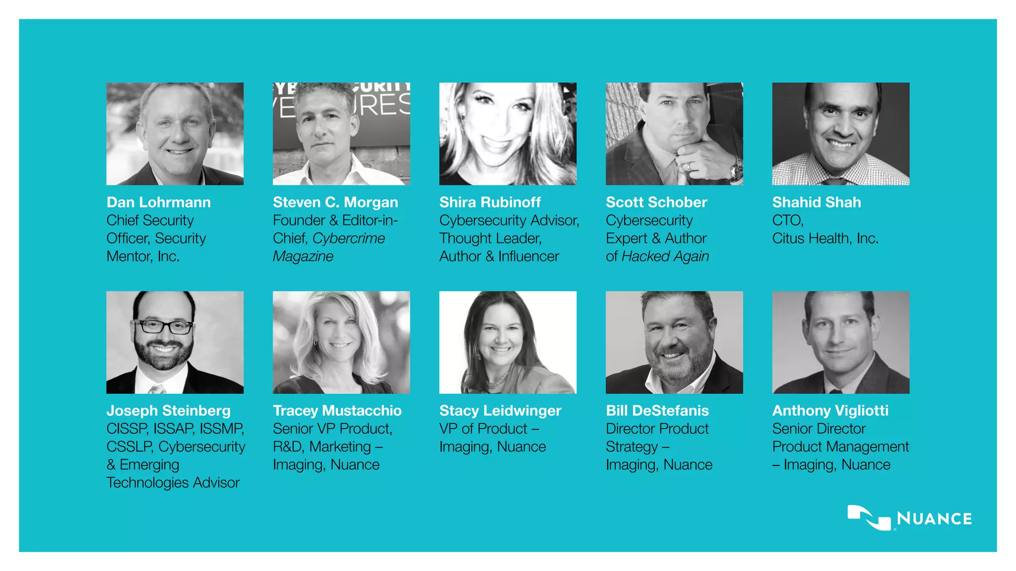 Bill DeStefanis
Director Product
Strategy –
Imaging, Nuance
Joseph Steinberg
CISSP, ISSAP, ISSMP,
CSSLP, Cybersecurity
& Emerging
Technologies Advisor
Stacy Leidwinger
VP of Product –
Imaging, Nuance
Tracey Mustacchio
Senior VP Product,
R&D, Marketing –
Imaging, Nuance
Anthony Vigliotti
Senior Director
Product Management
– Imaging, Nuance
Shahid Shah
CTO,
Citus Health, Inc.
Dan Lohrmann
Chief Security
Officer, Security
Mentor, Inc.
Shira Rubinoff
Cybersecurity Advisor,
Thought Leader,
Author & Influencer
Scott Schober
Cybersecurity
Expert & Author
of Hacked Again
Steven C. Morgan
Founder & Editor-in-
Chief, Cybercrime
Magazine
 