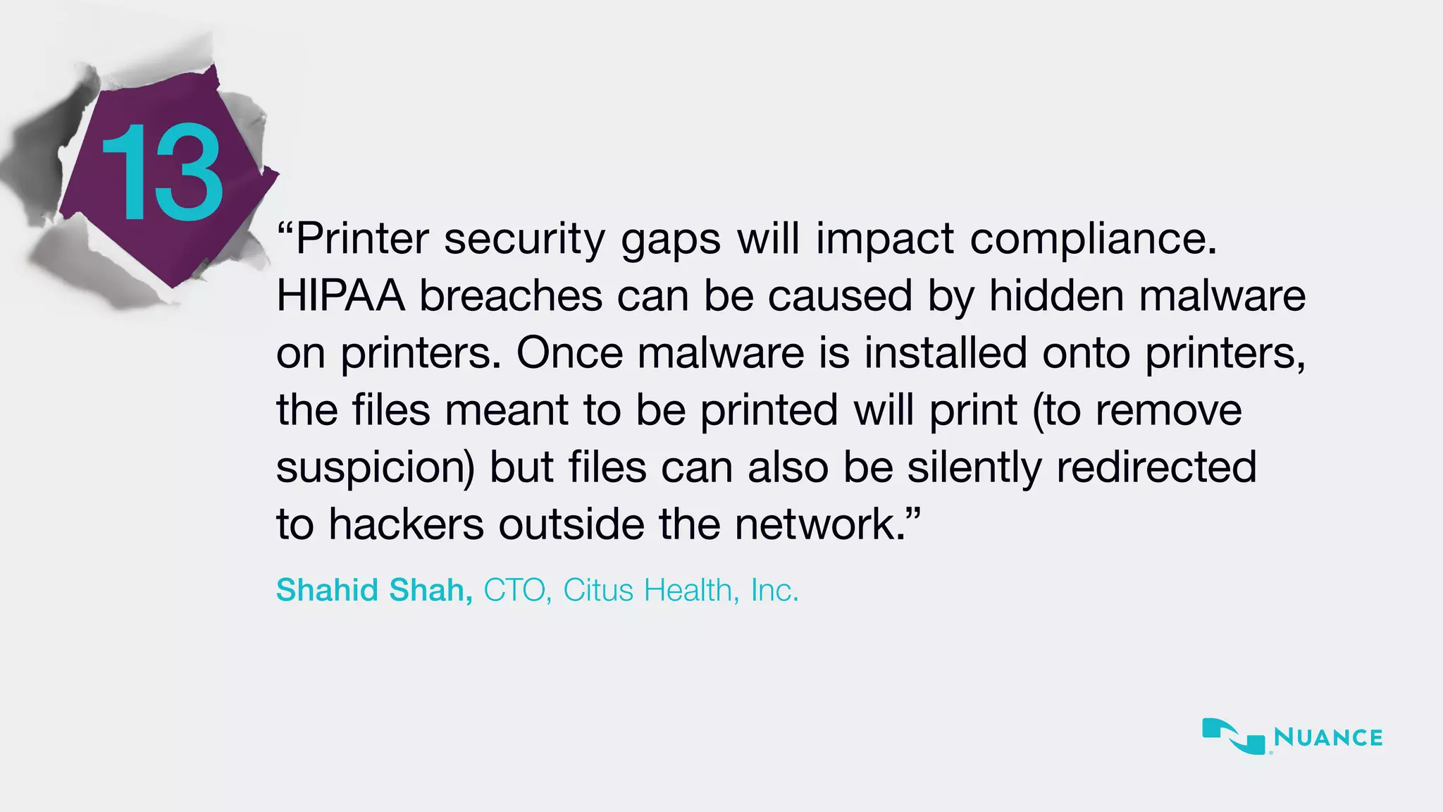 13 “Printer security gaps will impact compliance.
HIPAA breaches can be caused by hidden malware
on printers. Once malware is installed onto printers,
the files meant to be printed will print (to remove
suspicion) but files can also be silently redirected
to hackers outside the network.”
Shahid Shah, CTO, Citus Health, Inc.
 